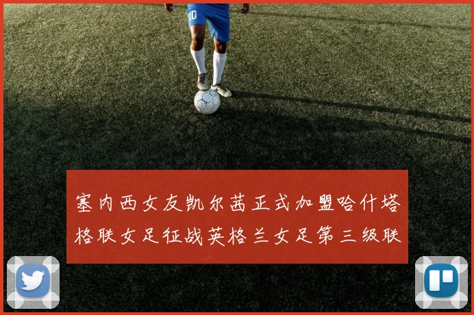 塞内西女友凯尔茜正式加盟哈什塔格联女足征战英格兰女足第三级联赛
