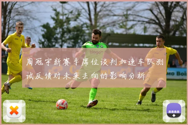 周冠宇新赛季席位谈判加速车队测试反馈对未来去向的影响分析