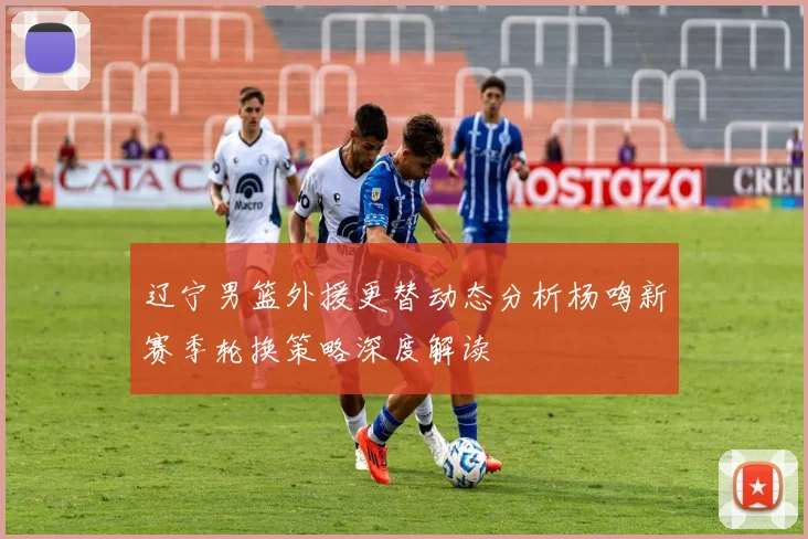 辽宁男篮外援更替动态分析杨鸣新赛季轮换策略深度解读