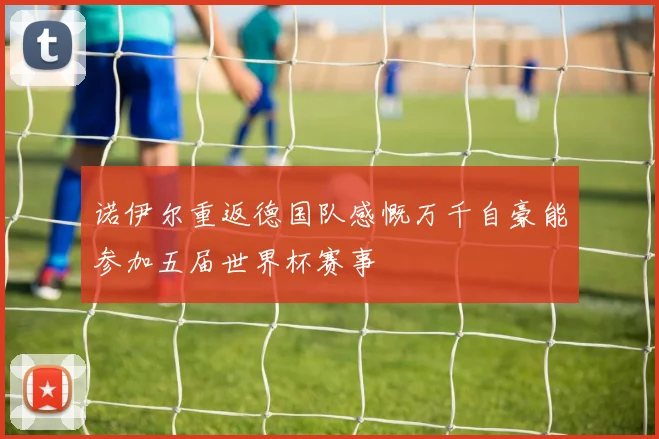诺伊尔重返德国队感慨万千自豪能参加五届世界杯赛事
