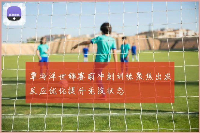 覃海洋世锦赛前冲刺训练聚焦出发反应优化提升竞技状态