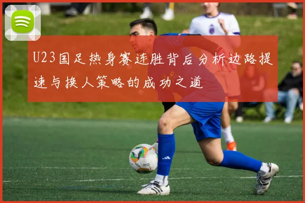 U23国足热身赛连胜背后分析边路提速与换人策略的成功之道